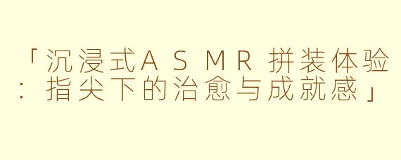 「沉浸式ASMR拼装体验：指尖下的治愈与成就感」