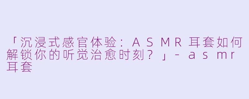 「沉浸式感官体验：ASMR耳套如何解锁你的听觉治愈时刻？」-asmr耳套