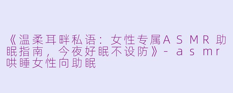 《温柔耳畔私语：女性专属ASMR助眠指南，今夜好眠不设防》-asmr哄睡女性向助眠