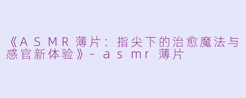 《ASMR薄片：指尖下的治愈魔法与感官新体验》-asmr薄片