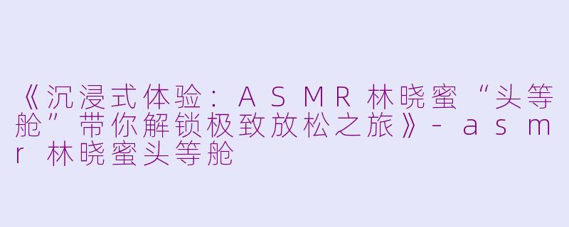 《沉浸式体验：ASMR林晓蜜“头等舱”带你解锁极致放松之旅》-asmr林晓蜜头等舱