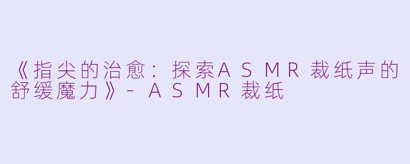 《指尖的治愈：探索ASMR裁纸声的舒缓魔力》-ASMR裁纸