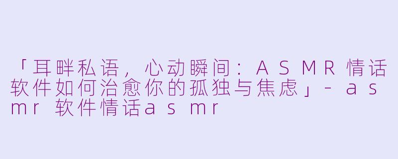 「耳畔私语，心动瞬间：ASMR情话软件如何治愈你的孤独与焦虑」-asmr软件情话asmr