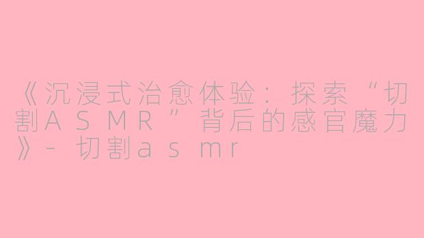 《沉浸式治愈体验：探索“切割ASMR”背后的感官魔力》-切割asmr
