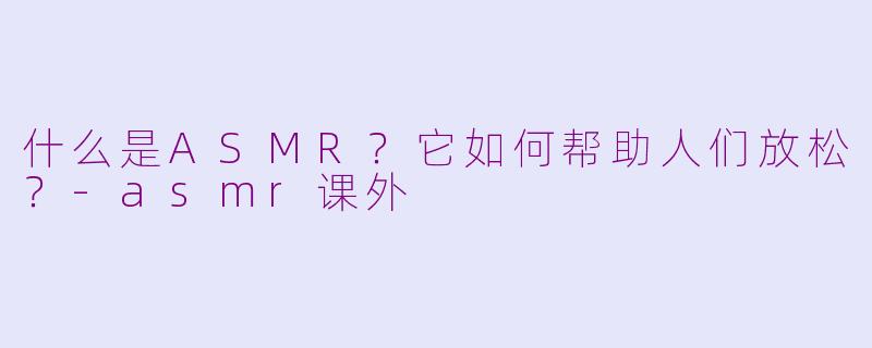 什么是ASMR？它如何帮助人们放松？-asmr课外