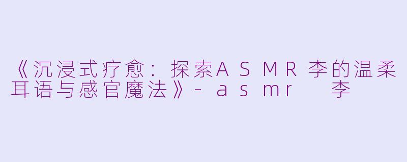 《沉浸式疗愈：探索ASMR李的温柔耳语与感官魔法》-asmr 李