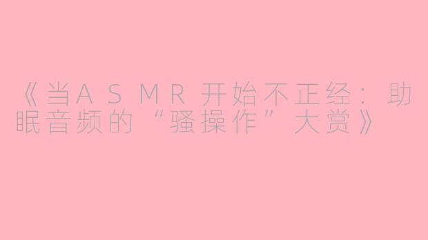 《当ASMR开始不正经：助眠音频的“骚操作”大赏》