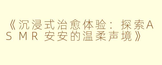《沉浸式治愈体验：探索ASMR安安的温柔声境》
