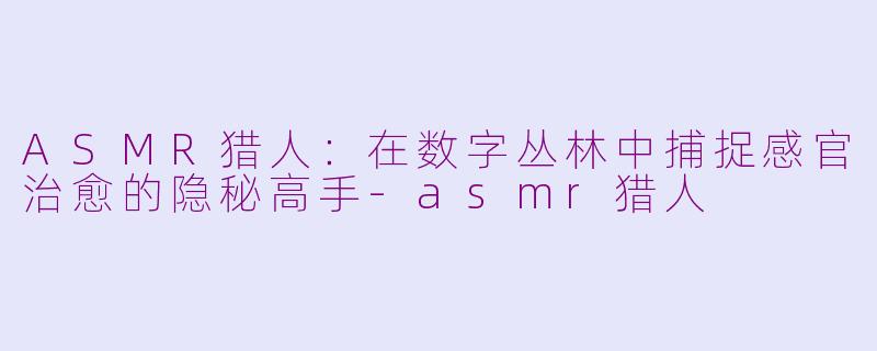 ASMR猎人：在数字丛林中捕捉感官治愈的隐秘高手-asmr猎人