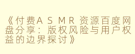 《付费ASMR资源百度网盘分享：版权风险与用户权益的边界探讨》