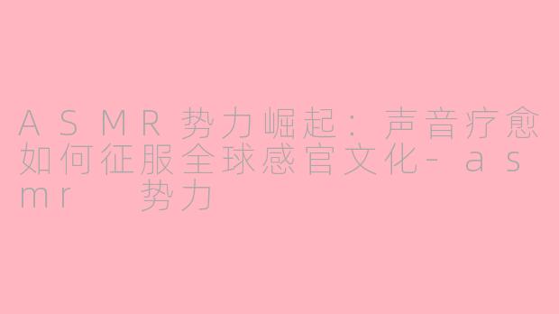 ASMR势力崛起：声音疗愈如何征服全球感官文化-asmr 势力