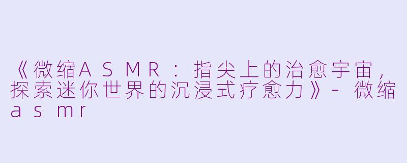 《微缩ASMR：指尖上的治愈宇宙，探索迷你世界的沉浸式疗愈力》-微缩asmr
