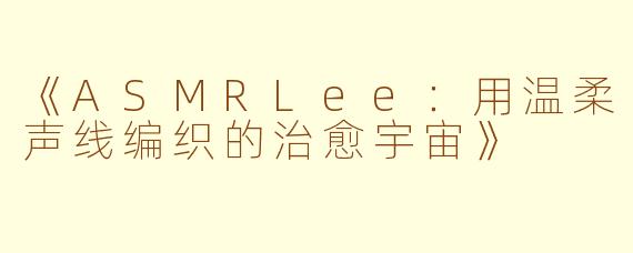 《ASMRLee：用温柔声线编织的治愈宇宙》