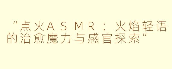 “点火ASMR：火焰轻语的治愈魔力与感官探索”
