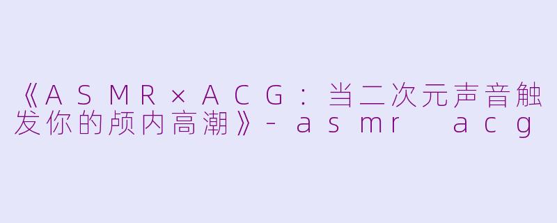 《ASMR×ACG：当二次元声音触发你的颅内高潮》-asmr acg