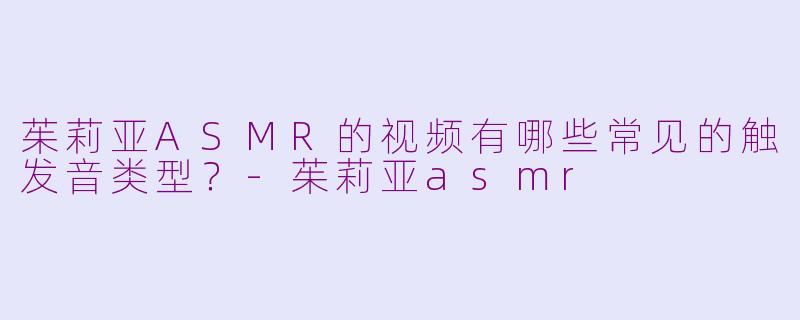 茱莉亚ASMR的视频有哪些常见的触发音类型？-茱莉亚asmr