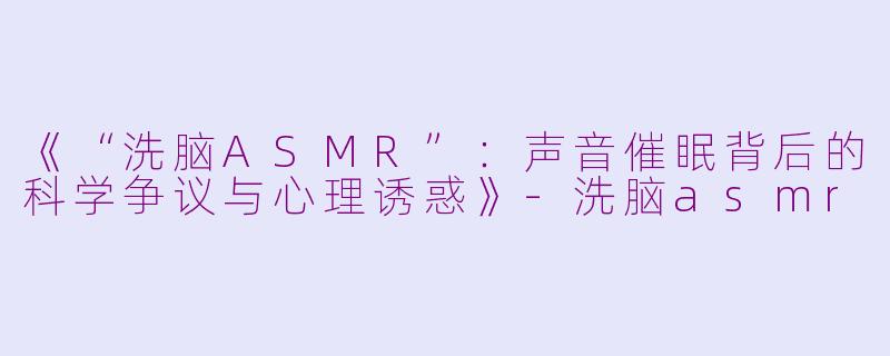 《“洗脑ASMR”：声音催眠背后的科学争议与心理诱惑》-洗脑asmr