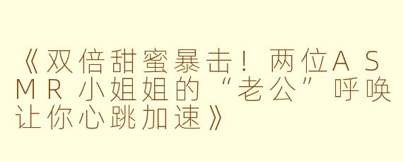 《双倍甜蜜暴击！两位ASMR小姐姐的“老公”呼唤让你心跳加速》