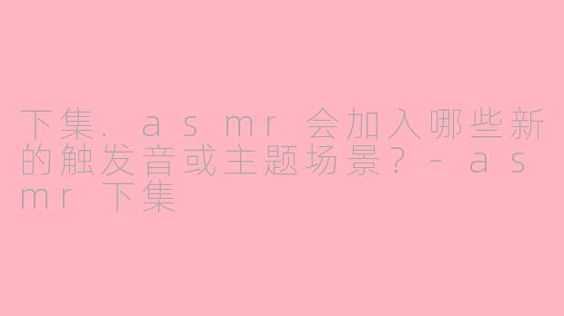 下集.asmr会加入哪些新的触发音或主题场景？-asmr下集