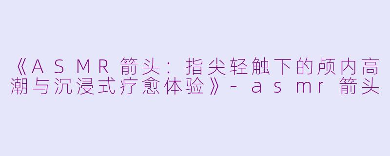 《ASMR箭头：指尖轻触下的颅内高潮与沉浸式疗愈体验》-asmr箭头