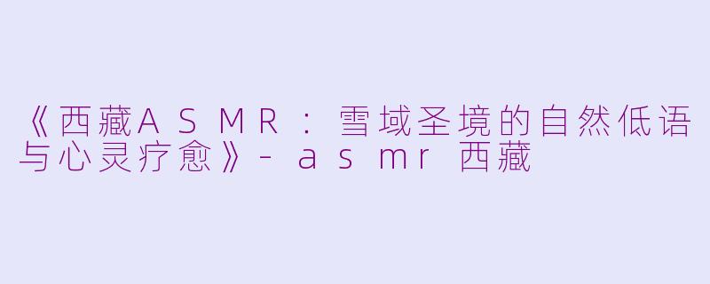 《西藏ASMR：雪域圣境的自然低语与心灵疗愈》-asmr西藏