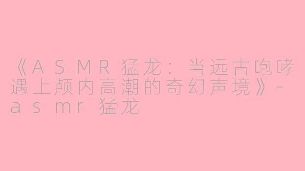 《ASMR猛龙：当远古咆哮遇上颅内高潮的奇幻声境》-asmr猛龙