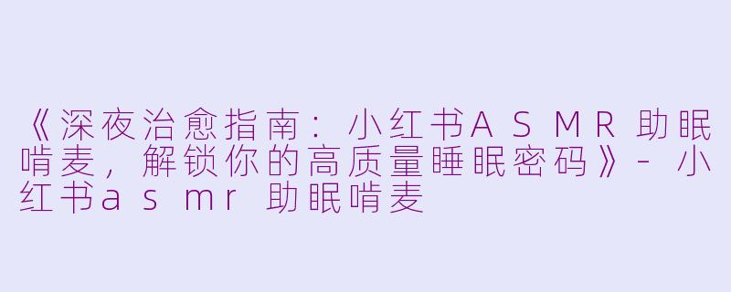 《深夜治愈指南：小红书ASMR助眠啃麦，解锁你的高质量睡眠密码》-小红书asmr助眠啃麦