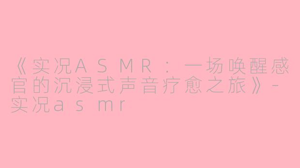《实况ASMR：一场唤醒感官的沉浸式声音疗愈之旅》-实况asmr