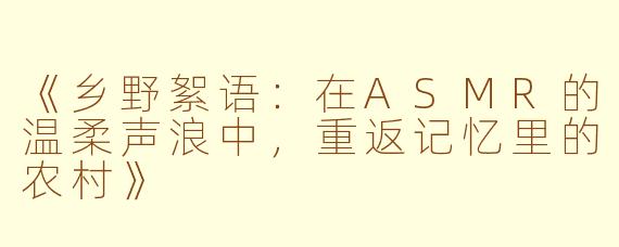 《乡野絮语：在ASMR的温柔声浪中，重返记忆里的农村》