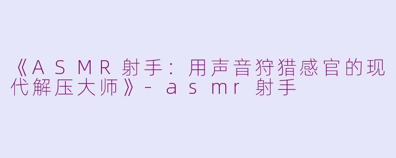 《ASMR射手：用声音狩猎感官的现代解压大师》-asmr射手