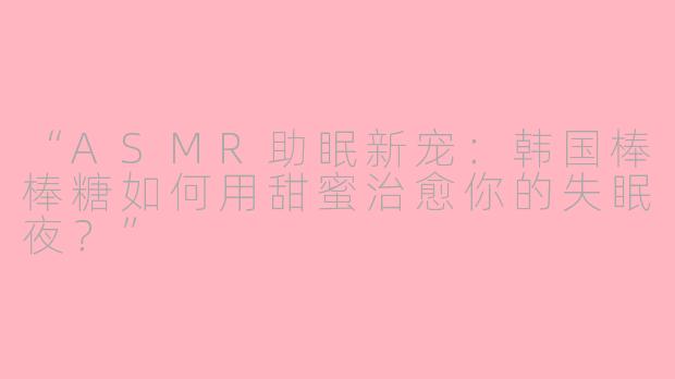 “ASMR助眠新宠：韩国棒棒糖如何用甜蜜治愈你的失眠夜？”
