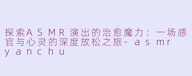 探索ASMR演出的治愈魔力：一场感官与心灵的深度放松之旅-asmr yanchu