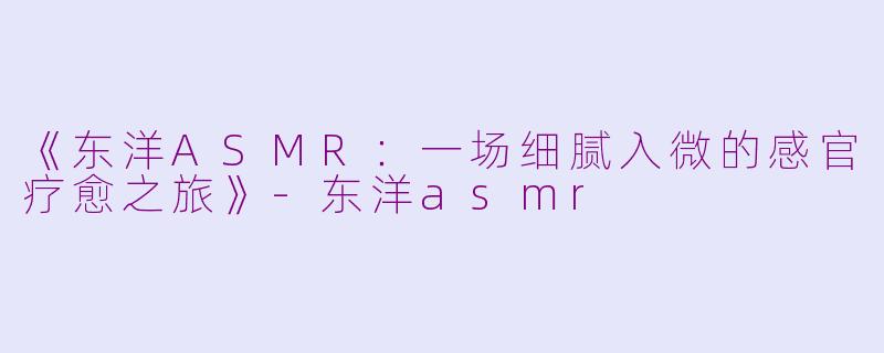 《东洋ASMR：一场细腻入微的感官疗愈之旅》-东洋asmr