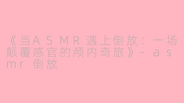 《当ASMR遇上倒放：一场颠覆感官的颅内奇旅》-asmr倒放