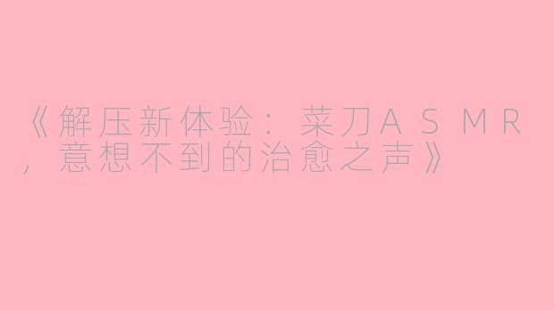 《解压新体验：菜刀ASMR，意想不到的治愈之声》