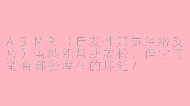 ASMR（自发性知觉经络反应）虽然能帮助放松，但它可能有哪些潜在的坏处？