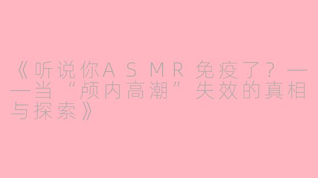 《听说你ASMR免疫了?——当“颅内高潮”失效的真相与探索》