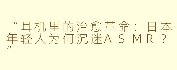 “耳机里的治愈革命：日本年轻人为何沉迷ASMR？”