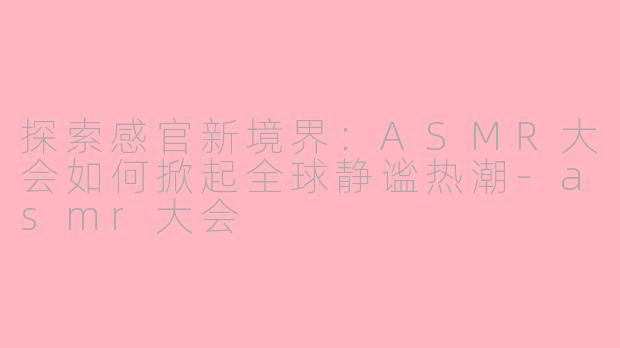 探索感官新境界：ASMR大会如何掀起全球静谧热潮-asmr大会