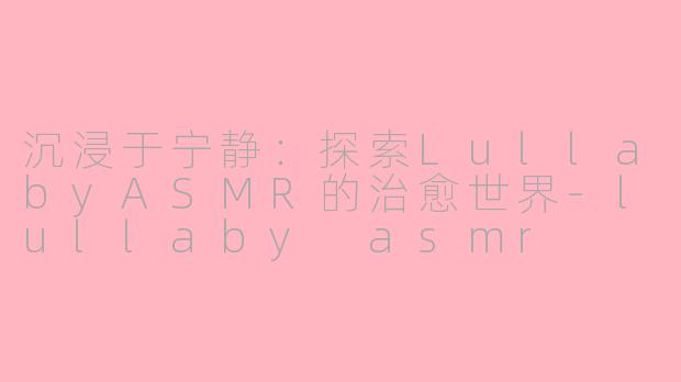 沉浸于宁静：探索LullabyASMR的治愈世界-lullaby asmr