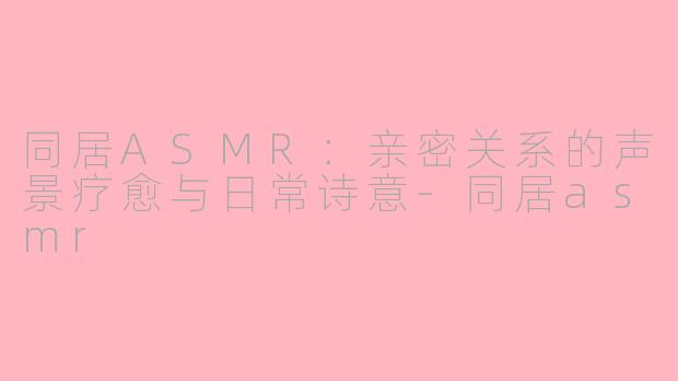 同居ASMR：亲密关系的声景疗愈与日常诗意-同居asmr