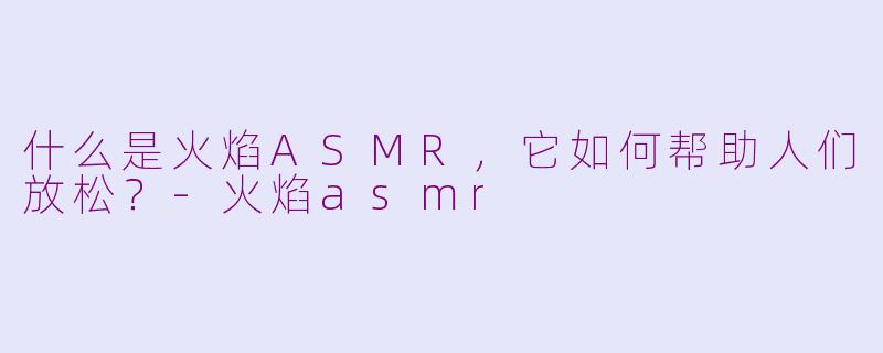 什么是火焰ASMR，它如何帮助人们放松？-火焰asmr
