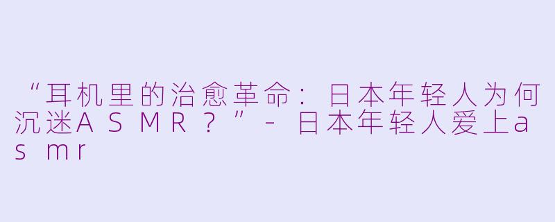 “耳机里的治愈革命：日本年轻人为何沉迷ASMR？”-日本年轻人爱上asmr