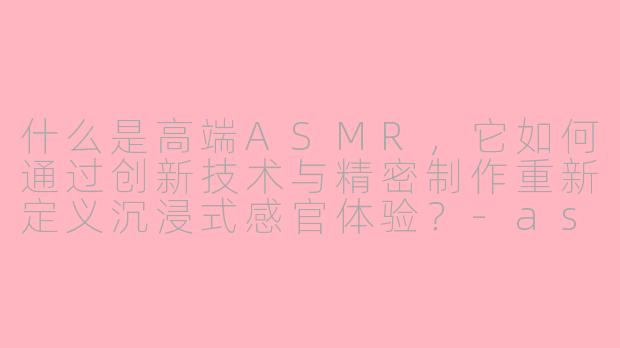 什么是高端ASMR，它如何通过创新技术与精密制作重新定义沉浸式感官体验？-asmr高端