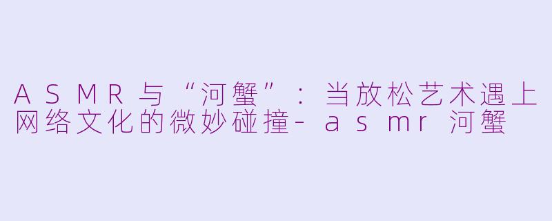 ASMR与“河蟹”：当放松艺术遇上网络文化的微妙碰撞-asmr河蟹