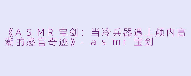《ASMR宝剑：当冷兵器遇上颅内高潮的感官奇迹》