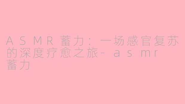 ASMR蓄力：一场感官复苏的深度疗愈之旅-asmr 蓄力