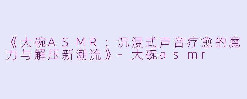《大碗ASMR:沉浸式声音疗愈的魔力与解压新潮流》