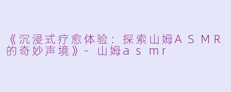 《沉浸式疗愈体验：探索山姆ASMR的奇妙声境》-山姆asmr