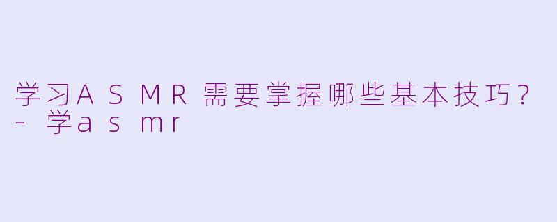 学习ASMR需要掌握哪些基本技巧？-学asmr